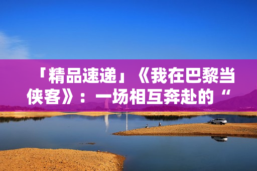 「精品速递」《我在巴黎当侠客》:一场相互奔赴的“双城记” 「精品速递」《我在巴黎当侠客》:一场相互奔赴的“双城记”