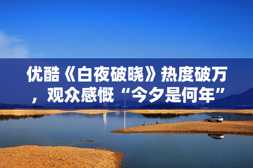优酷《白夜破晓》热度破万，观众感慨“今夕是何年”