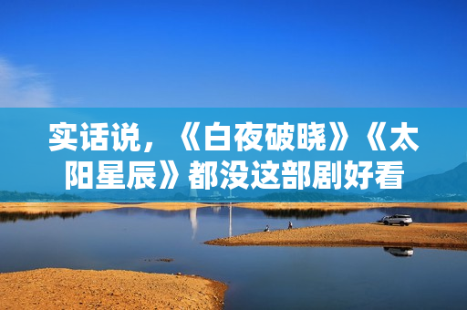 实话说,《白夜破晓》《太阳星辰》都没这部剧好看 实话说,《白夜破晓》《太阳星辰》都没这部剧好看