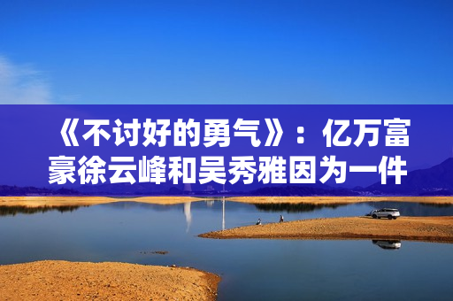 《不讨好的勇气》:亿万富豪徐云峰和吴秀雅因为一件事果断分手 《不讨好的勇气》:亿万富豪徐云峰和吴秀雅因为一件事果断分手