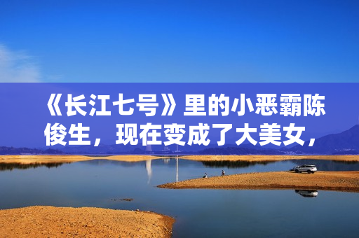 《长江七号》里的小恶霸陈俊生，现在变成了大美女，不可思议！