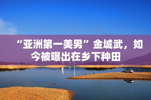 “亚洲第一美男”金城武,如今被曝出在乡下种田 “亚洲第一美男”金城武,如今被曝出在乡下种田