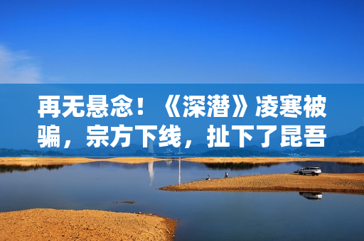 再无悬念！《深潜》凌寒被骗，宗方下线，扯下了昆吾最后的遮羞布