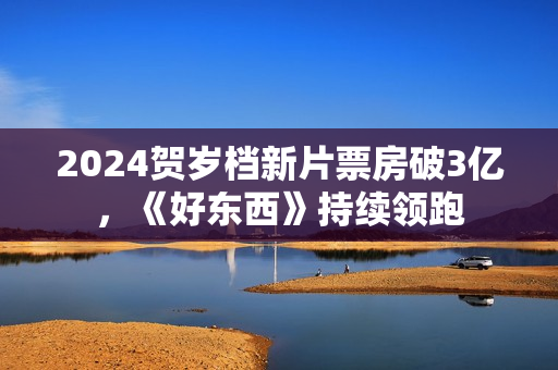 2024贺岁档新片票房破3亿,《好东西》持续领跑 2024贺岁档新片票房破3亿,《好东西》持续领跑