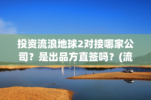 投资流浪地球2对接哪家公司？是出品方直签吗？(流浪地球投资额)