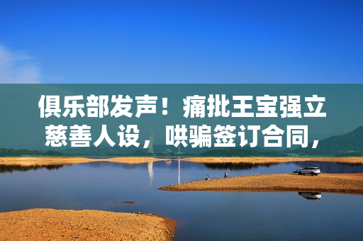 俱乐部发声！痛批王宝强立慈善人设，哄骗签订合同，要求还血汗钱