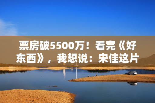 票房破5500万！看完《好东西》，我想说：宋佳这片真是“好东西”