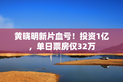 黄晓明新片血亏！投资1亿，单日票房仅32万