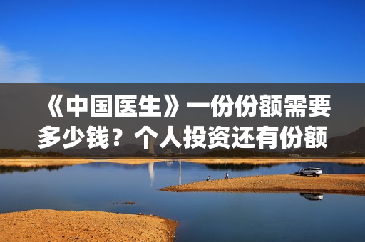 《中国医生》一份份额需要多少钱？个人投资还有份额吗？(《中国医生》抢先版)