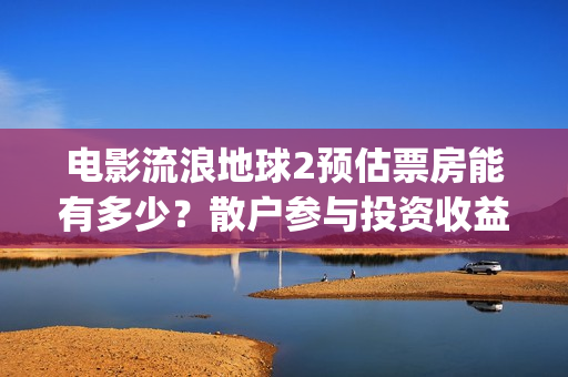 电影流浪地球2预估票房能有多少？散户参与投资收益能翻倍吗？(流浪地球2观后感)