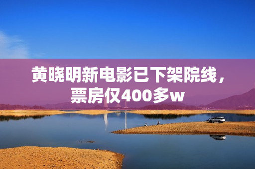 黄晓明新电影已下架院线，票房仅400多w
