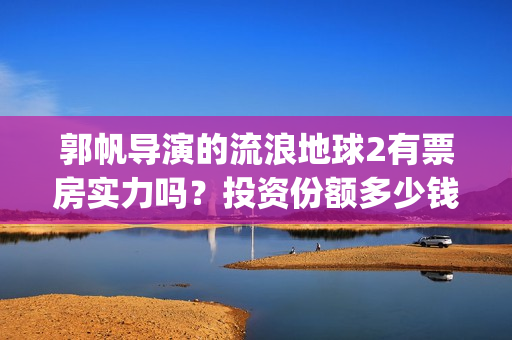 郭帆导演的流浪地球2有票房实力吗？投资份额多少钱一份？收益率高吗(郭帆导演流浪地球3下一部作品)