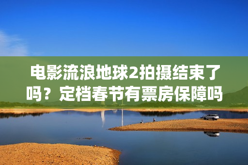电影流浪地球2拍摄结束了吗？定档春节有票房保障吗？投资能参与吗？(电影流浪地球2完整版)
