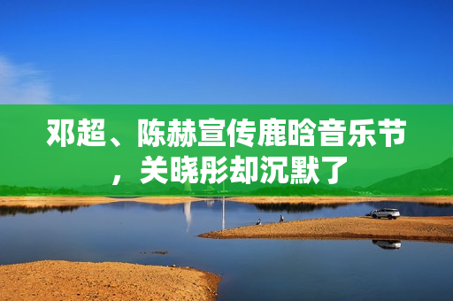 邓超、陈赫宣传鹿晗音乐节，关晓彤却沉默了