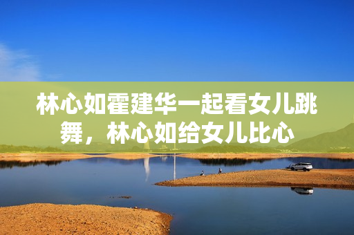 林心如霍建华一起看女儿跳舞，林心如给女儿比心