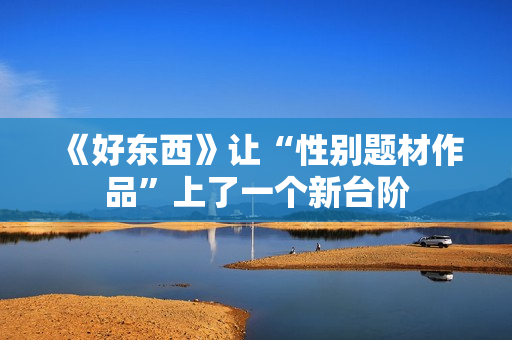 《好东西》让“性别题材作品”上了一个新台阶