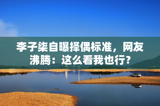 李子柒自曝择偶标准，网友沸腾：这么看我也行？