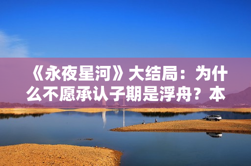 《永夜星河》大结局:为什么不愿承认子期是浮舟?本就是一场救赎 《永夜星河》大结局:为什么不愿承认子期是浮舟?本就是一场救赎