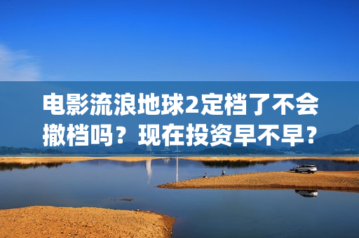 电影流浪地球2定档了不会撤档吗？现在投资早不早？(电影流浪地球2在线观看完整视频)