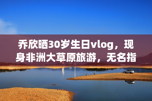乔欣晒30岁生日vlog，现身非洲大草原旅游，无名指戴戒指引热议