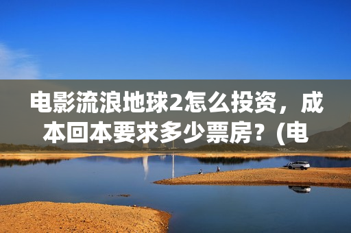 电影流浪地球2怎么投资，成本回本要求多少票房？(电影流浪地球2在线观看完整视频)
