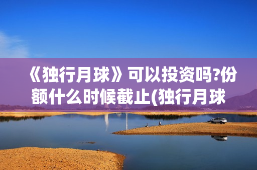 《独行月球》可以投资吗?份额什么时候截止(独行月球出品方) 《独行月球》可以投资吗?份额什么时候截止(独行月球出品方)