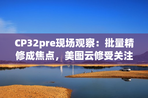 CP32pre现场观察：批量精修成焦点，美图云修受关注