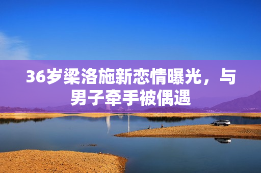 36岁梁洛施新恋情曝光，与男子牵手被偶遇