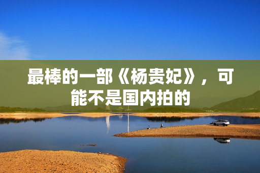 最棒的一部《杨贵妃》，可能不是国内拍的