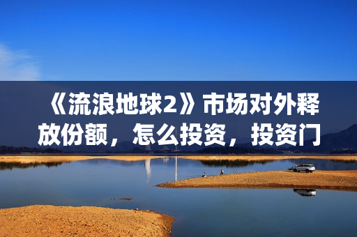 《流浪地球2》市场对外释放份额，怎么投资，投资门槛多少？(流浪地球2演员表全部名单)