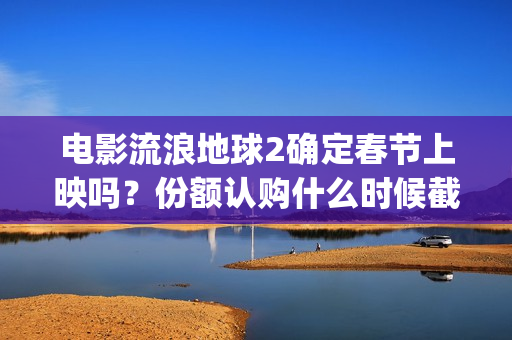 电影流浪地球2确定春节上映吗？份额认购什么时候截止？哪家公司靠谱(电影流浪地球2在线观看完整视频)