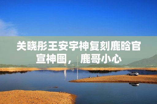 关晓彤王安宇神复刻鹿晗官宣神图, 鹿哥小心 关晓彤王安宇神复刻鹿晗官宣神图, 鹿哥小心