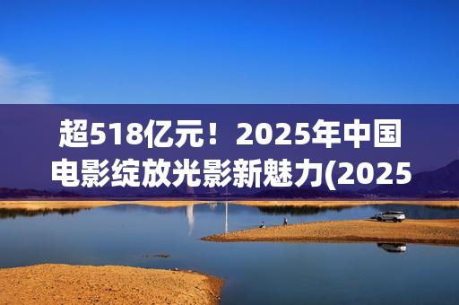 超518亿元！2025年中国电影绽放光影新魅力(2025年我国)