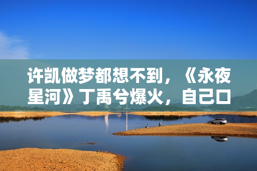 许凯做梦都想不到，《永夜星河》丁禹兮爆火，自己口碑却“暴跌”