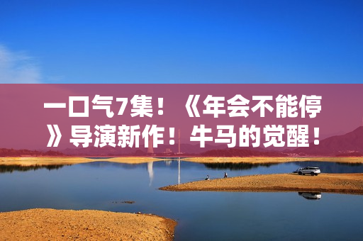 一口气7集！《年会不能停》导演新作！牛马的觉醒！