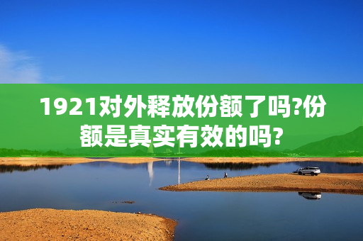 1921对外释放份额了吗?份额是真实有效的吗?