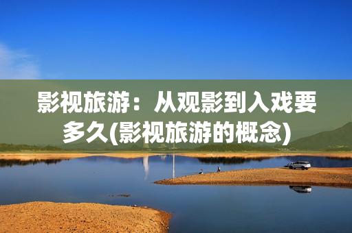 影视旅游：从观影到入戏要多久(影视旅游的概念)