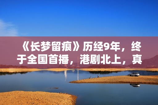 《长梦留痕》历经9年，终于全国首播，港剧北上，真的有些上不来