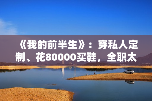 《我的前半生》：穿私人定制、花80000买鞋，全职太太罗子君不赚1分钱，凭啥敢离婚？