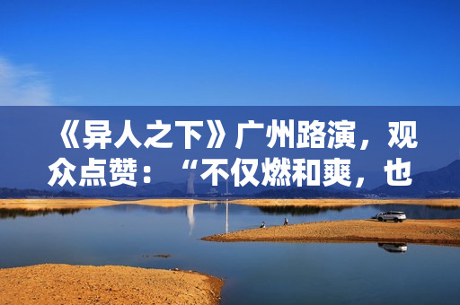 《异人之下》广州路演，观众点赞：“不仅燃和爽，也很感人”