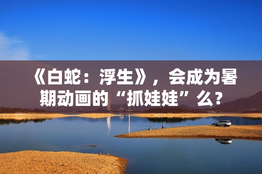 《白蛇：浮生》，会成为暑期动画的“抓娃娃”么？