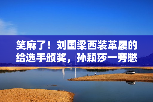 笑麻了！刘国梁西装革履的给选手颁奖，孙颖莎一旁憋笑，评论炸锅