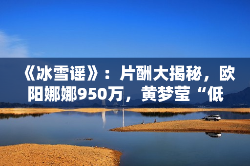 《冰雪谣》：片酬大揭秘，欧阳娜娜950万，黄梦莹“低得离谱”