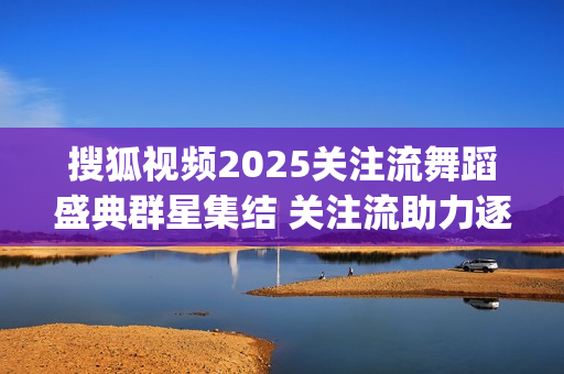 搜狐视频2025关注流舞蹈盛典群星集结 关注流助力逐梦舞台(搜狐视频在哪里取消自动续费)