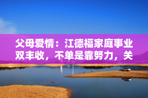 父母爱情:江德福家庭事业双丰收,不单是靠努力,关键是“狠” 父母爱情:江德福家庭事业双丰收,不单是靠努力,关键是“狠”