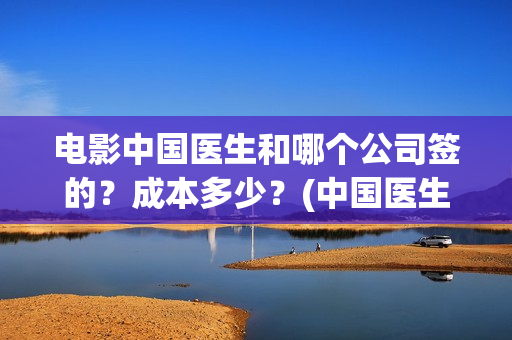 电影中国医生和哪个公司签的?成本多少?(中国医生电影和电视剧区别) 电影中国医生和哪个公司签的?成本多少?(中国医生电影和电视剧区别)