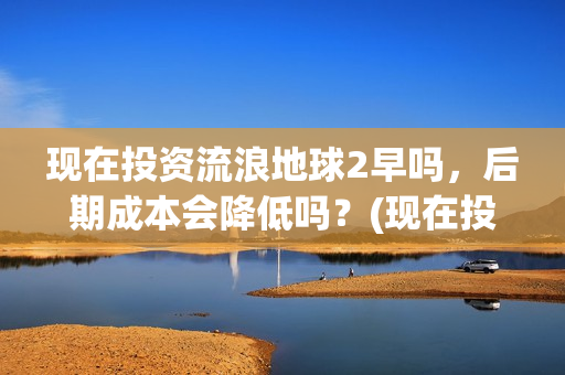 现在投资流浪地球2早吗，后期成本会降低吗？(现在投资流浪地球多少钱)