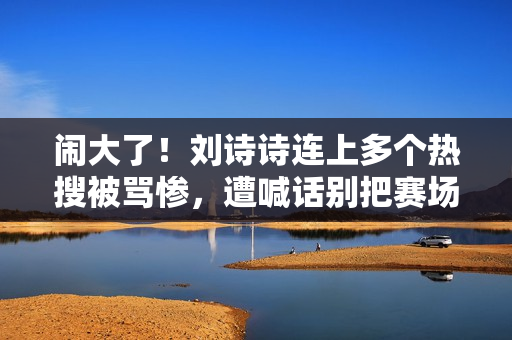 闹大了!刘诗诗连上多个热搜被骂惨,遭喊话别把赛场当秀场 闹大了!刘诗诗连上多个热搜被骂惨,遭喊话别把赛场当秀场