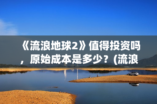 《流浪地球2》值得投资吗，原始成本是多少？(流浪地球2票房)