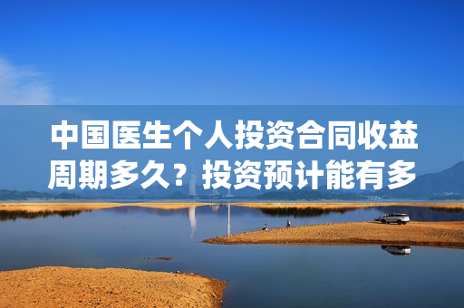中国医生个人投资合同收益周期多久？投资预计能有多少收益？(中国医生 投资人)